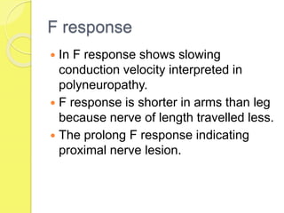 F response
 In F response shows slowing
conduction velocity interpreted in
polyneuropathy.
 F response is shorter in arms than leg
because nerve of length travelled less.
 The prolong F response indicating
proximal nerve lesion.
 