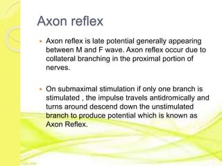 Axon reflex
 Axon reflex is late potential generally appearing
between M and F wave. Axon reflex occur due to
collateral branching in the proximal portion of
nerves.
 On submaximal stimulation if only one branch is
stimulated , the impulse travels antidromically and
turns around descend down the unstimulated
branch to produce potential which is known as
Axon Reflex.
 