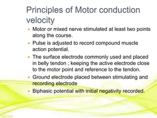 Principles of Motor conduction
velocity
 Motor or mixed nerve stimulated at least two points
along the course.
 Pulse is adjusted to record compound muscle
action potential.
 The surface electrode commonly used and placed
in belly tendon ; keeping the active electrode close
to the motor point and reference to the tendon.
 Ground electrode placed between stimulating and
recording electrode
 Biphasic potential with initial negativity recorded.
 