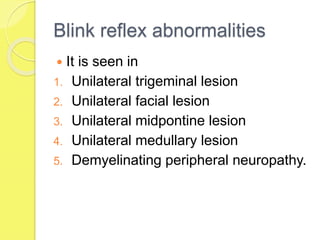 Blink reflex abnormalities
 It is seen in
1. Unilateral trigeminal lesion
2. Unilateral facial lesion
3. Unilateral midpontine lesion
4. Unilateral medullary lesion
5. Demyelinating peripheral neuropathy.
 