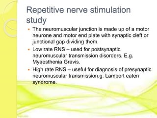 Repetitive nerve stimulation
study
 The neuromuscular junction is made up of a motor
neurone and motor end plate with synaptic cleft or
junctional gap dividing them.
 Low rate RNS – used for postsynaptic
neuromuscular transmission disorders. E.g.
Myaesthenia Gravis.
 High rate RNS – useful for diagnosis of presynaptic
neuromuscular transmission.g. Lambert eaten
syndrome.
 