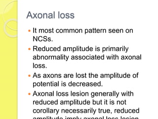 Axonal loss
 It most common pattern seen on
NCSs.
 Reduced amplitude is primarily
abnormality associated with axonal
loss.
 As axons are lost the amplitude of
potential is decreased.
 Axonal loss lesion generally with
reduced amplitude but it is not
corollary necessarily true, reduced
 