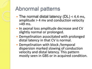 Abnormal patterns
 The normal distal latency (DL) ˂ 4.4 ms,
amplitude ˃ 4 mv and conduction velocity
˃49 ms.
 In axonal loss amplitude decrease and CV
slightly normal or prolonged.
 Demyelination associtated with prolonged
distal latency in that CV is normal.
 Demyelination with block /temporal
dispersion marked slowing of conduction
velocity and distal latency. This pattern
mostly seen in GBS or in acquired condition.
 