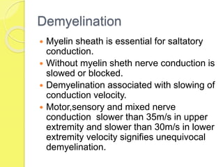 Demyelination
 Myelin sheath is essential for saltatory
conduction.
 Without myelin sheth nerve conduction is
slowed or blocked.
 Demyelination associated with slowing of
conduction velocity.
 Motor,sensory and mixed nerve
conduction slower than 35m/s in upper
extremity and slower than 30m/s in lower
extremity velocity signifies unequivocal
demyelination.
 