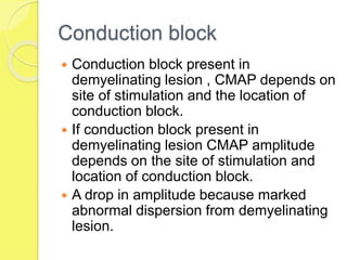 Conduction block
 Conduction block present in
demyelinating lesion , CMAP depends on
site of stimulation and the location of
conduction block.
 If conduction block present in
demyelinating lesion CMAP amplitude
depends on the site of stimulation and
location of conduction block.
 A drop in amplitude because marked
abnormal dispersion from demyelinating
lesion.
 