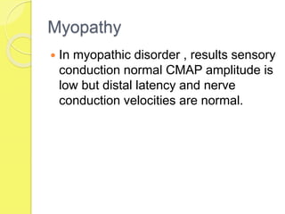 Myopathy
 In myopathic disorder , results sensory
conduction normal CMAP amplitude is
low but distal latency and nerve
conduction velocities are normal.
 