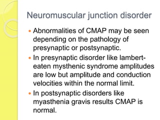 Neuromuscular junction disorder
 Abnormalities of CMAP may be seen
depending on the pathology of
presynaptic or postsynaptic.
 In presynaptic disorder like lambert-
eaten mysthenic syndrome amplitudes
are low but amplitude and conduction
velocities within the normal limit.
 In postsynaptic disorders like
myasthenia gravis results CMAP is
normal.
 