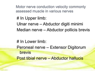 Motor nerve conduction velocity commonly
assessed muscle in various nerves
# In Upper limb:
Ulnar nerve – Abductor digiti minimi
Median nerve – Abductor pollicis brevis
# In Lower limb:
Peroneal nerve – Extensor Digitorum
brevis
Post tibial nerve – Abductor hallucis
 