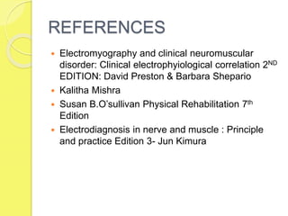 REFERENCES
 Electromyography and clinical neuromuscular
disorder: Clinical electrophyiological correlation 2ND
EDITION: David Preston & Barbara Shepario
 Kalitha Mishra
 Susan B.O’sullivan Physical Rehabilitation 7th
Edition
 Electrodiagnosis in nerve and muscle : Principle
and practice Edition 3- Jun Kimura
 
