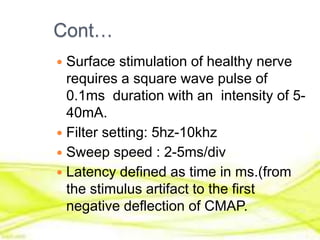 Cont…
 Surface stimulation of healthy nerve
requires a square wave pulse of
0.1ms duration with an intensity of 5-
40mA.
 Filter setting: 5hz-10khz
 Sweep speed : 2-5ms/div
 Latency defined as time in ms.(from
the stimulus artifact to the first
negative deflection of CMAP.
 
