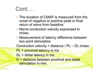 Cont…
 The duration of CMAP is measured from the
onset of negative or positive peak or final
return of wave from baseline.
 Nerve conduction velocity expressed in
m/sec.
 Measurement of latency difference between
two point stimulation
Conduction velocity = distance / PL – DL m/sec
PL = proximal latency in ms
DL = distal latency in ms
D = distance between proximal and distal
stimulation in mm.
 
