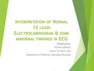 INTERPRETATION OF NORMAL
12 LEADS
ELECTROCARDIOGRAM & SOME
ABNORMAL FINDINGS IN ECG
Presented by:
Harihar Adhikari
Intern, 8th batch JMC
Department of Medicine, Ramdaiya Bhawadi
1
 