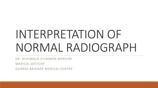 INTERPRETATION OF
NORMAL RADIOGRAPH
DR. ACHIMALO IFUNANYA MARILYN
MEDICAL OFFICER
GUARDS BRIGADE MEDICAL CENTRE
 