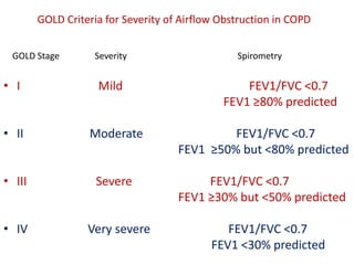 GOLD Criteria for Severity of Airflow Obstruction in COPD
GOLD Stage Severity Spirometry
• I Mild FEV1/FVC <0.7
FEV1 ≥80% predicted
• II Moderate FEV1/FVC <0.7
FEV1 ≥50% but <80% predicted
• III Severe FEV1/FVC <0.7
FEV1 ≥30% but <50% predicted
• IV Very severe FEV1/FVC <0.7
FEV1 <30% predicted
 