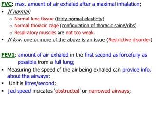 FVC: max. amount of air exhaled after a maximal inhalation;
 If normal:
o Normal lung tissue (fairly normal elasticity)
o Normal thoracic cage (configuration of thoracic spine/ribs).
o Respiratory muscles are not too weak.
 If low: one or more of the above is an issue (Restrictive disorder)
FEV1: amount of air exhaled in the first second as forcefully as
possible from a full lung;
 Measuring the speed of the air being exhaled can provide info.
about the airways;
 Unit is litres/second;
 ↓ed speed indicates ‘obstructed’ or narrowed airways;
 