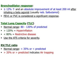 Bronchodilator response:
 ≥ 12% ↑ and an absolute improvement of at least 200 ml after
inhaling a beta agonist (usually neb. Salbutamol)
 FEV1 or FVC is considered a significant response.
Total Lung Capacity (TLC)
 Normal range: 80 - 120% of predicted
 > 120% = Hyperinflation
 < 80% = Restrictive disease
 Use the ATS criteria for severity.
RV/TLC ratio
 Normal range: < 35% or < predicted
 > 35% or > predicted indicates Air trapping
 