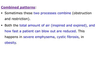 Combined patterns:
 Sometimes these two processes combine (obstruction
and restriction).
 Both the total amount of air (inspired and expired), and
how fast a patient can blow out are reduced. This
happens in severe emphysema, cystic fibrosis, in
obesity.
 
