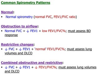 Common Spirometry Patterns
Normal:
 Normal spirometry (normal FVC, FEV1/FVC ratio)
Obstruction to airflow:
 Normal FVC + ↓ FEV1 + low FEV1/FVC%; must assess BD
response
Restrictive changes:
 ↓ FVC + ↓ FEV1 + ‘normal’ FEV1/FVC%; must assess lung
volumes and DLCO
Combined obstructive and restrictive:
 ↓ FVC + ↓ FEV1 + ↓ FEV1/FVC%; must assess lung volumes
and DLCO
 