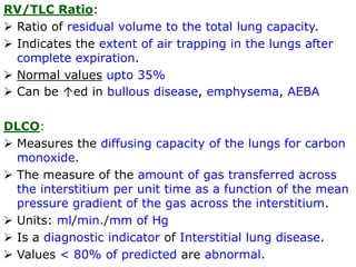 RV/TLC Ratio:
 Ratio of residual volume to the total lung capacity.
 Indicates the extent of air trapping in the lungs after
complete expiration.
 Normal values upto 35%
 Can be ↑ed in bullous disease, emphysema, AEBA
DLCO:
 Measures the diffusing capacity of the lungs for carbon
monoxide.
 The measure of the amount of gas transferred across
the interstitium per unit time as a function of the mean
pressure gradient of the gas across the interstitium.
 Units: ml/min./mm of Hg
 Is a diagnostic indicator of Interstitial lung disease.
 Values < 80% of predicted are abnormal.
 