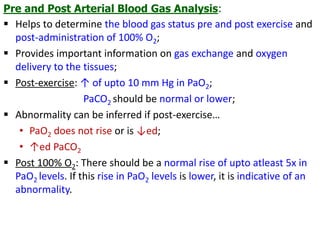 Pre and Post Arterial Blood Gas Analysis:
 Helps to determine the blood gas status pre and post exercise and
post-administration of 100% O2;
 Provides important information on gas exchange and oxygen
delivery to the tissues;
 Post-exercise: ↑ of upto 10 mm Hg in PaO2;
PaCO2 should be normal or lower;
 Abnormality can be inferred if post-exercise…
• PaO2 does not rise or is ↓ed;
• ↑ed PaCO2
 Post 100% O2: There should be a normal rise of upto atleast 5x in
PaO2 levels. If this rise in PaO2 levels is lower, it is indicative of an
abnormality.
 
