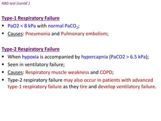 ABG test (contd’.)
Type-1 Respiratory Failure
 PaO2 < 8 kPa with normal PaCO2;
 Causes: Pneumonia and Pulmonary embolism;
Type-2 Respiratory Failure
 When hypoxia is accompanied by hypercapnia (PaCO2 > 6.5 kPa);
 Seen in ventilatory failure;
 Causes: Respiratory muscle weakness and COPD;
 Type-2 respiratory failure may also occur in patients with advanced
type-1 respiratory failure as they tire and develop ventilatory failure.
 