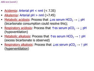 ABG test (contd’.)
 Acidemia: Arterial pH < nml (< 7.35)
 Alkalemia: Arterial pH > nml (>7.45)
 Metabolic acidosis: Process that ↓es serum HCO3 → ↓ pH
(bicarbonate consumption could resolve this);
 Respiratory acidosis: Process that ↑es serum pCO2 → ↓ pH
(hypoventilation)
 Metabolic alkalosis: Process that ↑es serum HCO3 → ↑ pH
(excess bicarbonate is observed)
 Respiratory alkalosis: Process that ↓es serum pCO2 → ↑ pH
(hyperventilation)
 