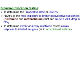 Bronchoprovocation testing:
 To determine the Provocative dose or PD20%
 PD20% is the max. exposure to bronchoprovocative substances
(histamine and methacholine) that can cause a 20% drop in
FEV1.
 To determine extent of airway reactivity; assess airway
response to inhaled antigens (as in occupational asthma);
 