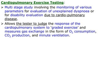 Cardiopulmonary Exercise Testing:
 Multi stage study involving the monitoring of various
parameters for evaluation of unexplained dyspnoea or
for disability evaluation due to cardio-pulmonary
disease.
 Allows the tester to judge the response of the
cardiopulmonary system to ‘graded exercise’ and
measures gas exchange in the form of O2 consumption,
CO2 production, and minute ventilation.
 