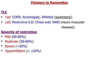 Pointers to Remember
TLC
 ↑ed: COPD; Acromegaly; Athletes (swimmers);
 ↓ed: Restrictive ILD; Chest wall; NMD (neuro muscular
disease);
Severity of restriction
 Mild (60-80%)
 Moderate (50-60%)
 Severe (<50%)
 Hyperinflation (> 120%)
 