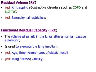 Residual Volume (RV)
 ↑ed: Air trapping (Obstructive disorders such as COPD and
asthma);
 ↓ed: Parenchymal restriction;
Functional Residual Capacity (FRC)
 The volume of air left in the lungs after a normal, passive
exhalation;
 Is used to evaluate the lung function;
 ↑ed: Age; Emphysema; Loss of elastic recoil
 ↓ed: Lung fibrosis; Obesity;
 
