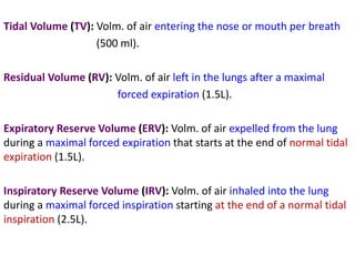 Tidal Volume (TV): Volm. of air entering the nose or mouth per breath
(500 ml).
Residual Volume (RV): Volm. of air left in the lungs after a maximal
forced expiration (1.5L).
Expiratory Reserve Volume (ERV): Volm. of air expelled from the lung
during a maximal forced expiration that starts at the end of normal tidal
expiration (1.5L).
Inspiratory Reserve Volume (IRV): Volm. of air inhaled into the lung
during a maximal forced inspiration starting at the end of a normal tidal
inspiration (2.5L).
 
