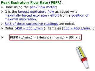 Peak Expiratory Flow Rate (PEFR):
 Done using the peak flow meter;
 It is the largest expiratory flow achieved w/ a
maximally forced expiratory effort from a position of
maximal inspiration.
 Best of three successive readings are noted.
 Males (450 – 550 L/min.); Females (350 – 450 L/min.);
 PEFR (L/min.) = [Height (in cms.) – 80] x 5
 