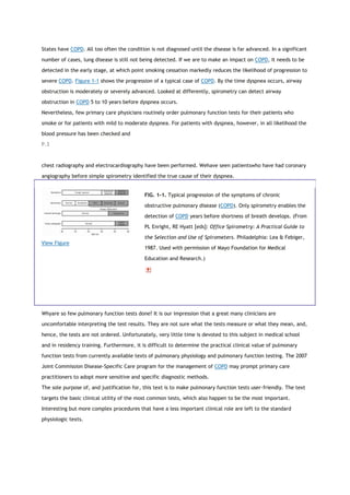States have COPD. All too often the condition is not diagnosed until the disease is far advanced. In a significant
number of cases, lung disease is still not being detected. If we are to make an impact on COPD, it needs to be
detected in the early stage, at which point smoking cessation markedly reduces the likelihood of progression to
severe COPD. Figure 1-1 shows the progression of a typical case of COPD. By the time dyspnea occurs, airway
obstruction is moderately or severely advanced. Looked at differently, spirometry can detect airway
obstruction in COPD 5 to 10 years before dyspnea occurs.
Nevertheless, few primary care physicians routinely order pulmonary function tests for their patients who
smoke or for patients with mild to moderate dyspnea. For patients with dyspnea, however, in all likelihood the
blood pressure has been checked and
P.3
chest radiography and electrocardiography have been performed. Wehave seen patientswho have had coronary
angiography before simple spirometry identified the true cause of their dyspnea.
View Figure
FIG. 1-1. Typical progression of the symptoms of chronic
obstructive pulmonary disease (COPD). Only spirometry enables the
detection of COPD years before shortness of breath develops. (From
PL Enright, RE Hyatt [eds]: Office Spirometry: A Practical Guide to
the Selection and Use of Spirometers. Philadelphia: Lea & Febiger,
1987. Used with permission of Mayo Foundation for Medical
Education and Research.)
Whyare so few pulmonary function tests done? It is our impression that a great many clinicians are
uncomfortable interpreting the test results. They are not sure what the tests measure or what they mean, and,
hence, the tests are not ordered. Unfortunately, very little time is devoted to this subject in medical school
and in residency training. Furthermore, it is difficult to determine the practical clinical value of pulmonary
function tests from currently available texts of pulmonary physiology and pulmonary function testing. The 2007
Joint Commission Disease-Specific Care program for the management of COPD may prompt primary care
practitioners to adopt more sensitive and specific diagnostic methods.
The sole purpose of, and justification for, this text is to make pulmonary function tests user-friendly. The text
targets the basic clinical utility of the most common tests, which also happen to be the most important.
Interesting but more complex procedures that have a less important clinical role are left to the standard
physiologic texts.
 