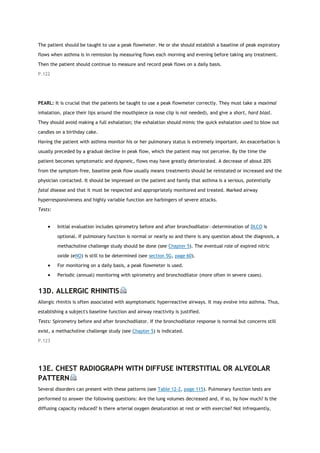 The patient should be taught to use a peak flowmeter. He or she should establish a baseline of peak expiratory
flows when asthma is in remission by measuring flows each morning and evening before taking any treatment.
Then the patient should continue to measure and record peak flows on a daily basis.
P.122
PEARL: It is crucial that the patients be taught to use a peak flowmeter correctly. They must take a maximal
inhalation, place their lips around the mouthpiece (a nose clip is not needed), and give a short, hard blast.
They should avoid making a full exhalation; the exhalation should mimic the quick exhalation used to blow out
candles on a birthday cake.
Having the patient with asthma monitor his or her pulmonary status is extremely important. An exacerbation is
usually preceded by a gradual decline in peak flow, which the patient may not perceive. By the time the
patient becomes symptomatic and dyspneic, flows may have greatly deteriorated. A decrease of about 20%
from the symptom-free, baseline peak flow usually means treatments should be reinstated or increased and the
physician contacted. It should be impressed on the patient and family that asthma is a serious, potentially
fatal disease and that it must be respected and appropriately monitored and treated. Marked airway
hyperresponsiveness and highly variable function are harbingers of severe attacks.
Tests:
 Initial evaluation includes spirometry before and after bronchodilator—determination of DLCO is
optional. If pulmonary function is normal or nearly so and there is any question about the diagnosis, a
methacholine challenge study should be done (see Chapter 5). The eventual role of expired nitric
oxide (eNO) is still to be determined (see section 5G, page 60).
 For monitoring on a daily basis, a peak flowmeter is used.
 Periodic (annual) monitoring with spirometry and bronchodilator (more often in severe cases).
13D. ALLERGIC RHINITIS
Allergic rhinitis is often associated with asymptomatic hyperreactive airways. It may evolve into asthma. Thus,
establishing a subject's baseline function and airway reactivity is justified.
Tests: Spirometry before and after bronchodilator. If the bronchodilator response is normal but concerns still
exist, a methacholine challenge study (see Chapter 5) is indicated.
P.123
13E. CHEST RADIOGRAPH WITH DIFFUSE INTERSTITIAL OR ALVEOLAR
PATTERN
Several disorders can present with these patterns (see Table 12-2, page 115). Pulmonary function tests are
performed to answer the following questions: Are the lung volumes decreased and, if so, by how much? Is the
diffusing capacity reduced? Is there arterial oxygen desaturation at rest or with exercise? Not infrequently,
 