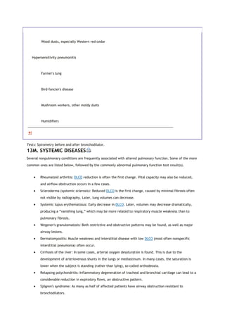 Wood dusts, especially Western red cedar
Hypersensitivity pneumonitis
Farmer's lung
Bird-fancier's disease
Mushroom workers, other moldy dusts
Humidifiers
Tests: Spirometry before and after bronchodilator.
13M. SYSTEMIC DISEASES
Several nonpulmonary conditions are frequently associated with altered pulmonary function. Some of the more
common ones are listed below, followed by the commonly abnormal pulmonary function test result(s).
 Rheumatoid arthritis: DLCO reduction is often the first change. Vital capacity may also be reduced,
and airflow obstruction occurs in a few cases.
 Scleroderma (systemic sclerosis): Reduced DLCO is the first change, caused by minimal fibrosis often
not visible by radiography. Later, lung volumes can decrease.
 Systemic lupus erythematosus: Early decrease in DLCO. Later, volumes may decrease dramatically,
producing a “vanishing lung,” which may be more related to respiratory muscle weakness than to
pulmonary fibrosis.
 Wegener's granulomatosis: Both restrictive and obstructive patterns may be found, as well as major
airway lesions.
 Dermatomyositis: Muscle weakness and interstitial disease with low DLCO (most often nonspecific
interstitial pneumonia) often occur.
 Cirrhosis of the liver: In some cases, arterial oxygen desaturation is found. This is due to the
development of arteriovenous shunts in the lungs or mediastinum. In many cases, the saturation is
lower when the subject is standing (rather than lying), so-called orthodeoxia.
 Relapsing polychondritis: Inflammatory degeneration of tracheal and bronchial cartilage can lead to a
considerable reduction in expiratory flows, an obstructive pattern.
 Sjögren's syndrome: As many as half of affected patients have airway obstruction resistant to
bronchodilators.
 