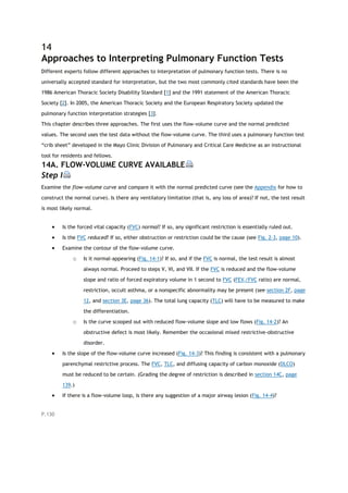 14
Approaches to Interpreting Pulmonary Function Tests
Different experts follow different approaches to interpretation of pulmonary function tests. There is no
universally accepted standard for interpretation, but the two most commonly cited standards have been the
1986 American Thoracic Society Disability Standard [1] and the 1991 statement of the American Thoracic
Society [2]. In 2005, the American Thoracic Society and the European Respiratory Society updated the
pulmonary function interpretation strategies [3].
This chapter describes three approaches. The first uses the flow-volume curve and the normal predicted
values. The second uses the test data without the flow-volume curve. The third uses a pulmonary function test
“crib sheet” developed in the Mayo Clinic Division of Pulmonary and Critical Care Medicine as an instructional
tool for residents and fellows.
14A. FLOW-VOLUME CURVE AVAILABLE
Step I
Examine the flow-volume curve and compare it with the normal predicted curve (see the Appendix for how to
construct the normal curve). Is there any ventilatory limitation (that is, any loss of area)? If not, the test result
is most likely normal.
 Is the forced vital capacity (FVC) normal? If so, any significant restriction is essentially ruled out.
 Is the FVC reduced? If so, either obstruction or restriction could be the cause (see Fig. 2-3, page 10).
 Examine the contour of the flow-volume curve.
o Is it normal-appearing (Fig. 14-1)? If so, and if the FVC is normal, the test result is almost
always normal. Proceed to steps V, VI, and VII. If the FVC is reduced and the flow-volume
slope and ratio of forced expiratory volume in 1 second to FVC (FEV1/FVC ratio) are normal,
restriction, occult asthma, or a nonspecific abnormality may be present (see section 2F, page
12, and section 3E, page 36). The total lung capacity (TLC) will have to be measured to make
the differentiation.
o Is the curve scooped out with reduced flow-volume slope and low flows (Fig. 14-2)? An
obstructive defect is most likely. Remember the occasional mixed restrictive-obstructive
disorder.
 Is the slope of the flow-volume curve increased (Fig. 14-3)? This finding is consistent with a pulmonary
parenchymal restrictive process. The FVC, TLC, and diffusing capacity of carbon monoxide (DLCO)
must be reduced to be certain. (Grading the degree of restriction is described in section 14C, page
139.)
 If there is a flow-volume loop, is there any suggestion of a major airway lesion (Fig. 14-4)?
P.130
 