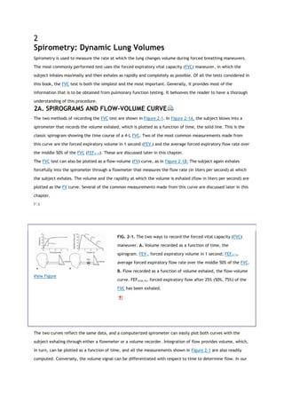 2
Spirometry: Dynamic Lung Volumes
Spirometry is used to measure the rate at which the lung changes volume during forced breathing maneuvers.
The most commonly performed test uses the forced expiratory vital capacity (FVC) maneuver, in which the
subject inhales maximally and then exhales as rapidly and completely as possible. Of all the tests considered in
this book, the FVC test is both the simplest and the most important. Generally, it provides most of the
information that is to be obtained from pulmonary function testing. It behooves the reader to have a thorough
understanding of this procedure.
2A. SPIROGRAMS AND FLOW-VOLUME CURVE
The two methods of recording the FVC test are shown in Figure 2-1. In Figure 2-1A, the subject blows into a
spirometer that records the volume exhaled, which is plotted as a function of time, the solid line. This is the
classic spirogram showing the time course of a 4-L FVC. Two of the most common measurements made from
this curve are the forced expiratory volume in 1 second (FEV1) and the average forced expiratory flow rate over
the middle 50% of the FVC (FEF25-75). These are discussed later in this chapter.
The FVC test can also be plotted as a flow-volume (FV) curve, as in Figure 2-1B. The subject again exhales
forcefully into the spirometer through a flowmeter that measures the flow rate (in liters per second) at which
the subject exhales. The volume and the rapidity at which the volume is exhaled (flow in liters per second) are
plotted as the FV curve. Several of the common measurements made from this curve are discussed later in this
chapter.
P.6
View Figure
FIG. 2-1. The two ways to record the forced vital capacity (FVC)
maneuver. A. Volume recorded as a function of time, the
spirogram. FEV1, forced expiratory volume in 1 second; FEF25-75,
average forced expiratory flow rate over the middle 50% of the FVC.
B. Flow recorded as a function of volume exhaled, the flow-volume
curve. FEF25(50,75), forced expiratory flow after 25% (50%, 75%) of the
FVC has been exhaled.
The two curves reflect the same data, and a computerized spirometer can easily plot both curves with the
subject exhaling through either a flowmeter or a volume recorder. Integration of flow provides volume, which,
in turn, can be plotted as a function of time, and all the measurements shown in Figure 2-1 are also readily
computed. Conversely, the volume signal can be differentiated with respect to time to determine flow. In our
 