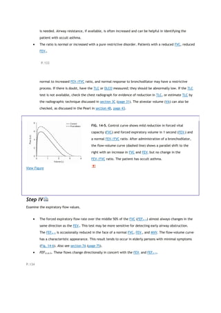 is needed. Airway resistance, if available, is often increased and can be helpful in identifying the
patient with occult asthma.
 The ratio is normal or increased with a pure restrictive disorder. Patients with a reduced FVC, reduced
FEV1,
P.133
normal to increased FEV1/FVC ratio, and normal response to bronchodilator may have a restrictive
process. If there is doubt, have the TLC or DLCO measured; they should be abnormally low. If the TLC
test is not available, check the chest radiograph for evidence of reduction in TLC, or estimate TLC by
the radiographic technique discussed in section 3C (page 31). The alveolar volume (VA) can also be
checked, as discussed in the Pearl in section 4B, page 43.
View Figure
FIG. 14-5. Control curve shows mild reduction in forced vital
capacity (FVC) and forced expiratory volume in 1 second (FEV1) and
a normal FEV1/FVC ratio. After administration of a bronchodilator,
the flow-volume curve (dashed line) shows a parallel shift to the
right with an increase in FVC and FEV1 but no change in the
FEV1/FVC ratio. The patient has occult asthma.
Step IV
Examine the expiratory flow values.
 The forced expiratory flow rate over the middle 50% of the FVC (FEF25-75) almost always changes in the
same direction as the FEV1. This test may be more sensitive for detecting early airway obstruction.
The FEF25-75 is occasionally reduced in the face of a normal FVC, FEV1, and MVV. The flow-volume curve
has a characteristic appearance. This result tends to occur in elderly persons with minimal symptoms
(Fig. 14-6). Also see section 7A (page 75).
 FEF25,50,75. These flows change directionally in concert with the FEV1 and FEF25-75.
P.134
 