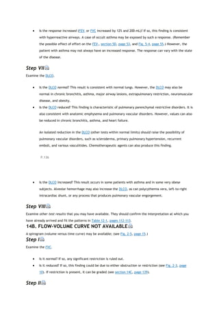  Is the response increased (FEV1 or FVC increased by 12% and 200 mL)? If so, this finding is consistent
with hyperreactive airways. A case of occult asthma may be exposed by such a response. (Remember
the possible effect of effort on the FEV1, section 5D, page 53, and Fig. 5-4, page 55.) However, the
patient with asthma may not always have an increased response. The response can vary with the state
of the disease.
Step VII
Examine the DLCO.
 Is the DLCO normal? This result is consistent with normal lungs. However, the DLCO may also be
normal in chronic bronchitis, asthma, major airway lesions, extrapulmonary restriction, neuromuscular
disease, and obesity.
 Is the DLCO reduced? This finding is characteristic of pulmonary parenchymal restrictive disorders. It is
also consistent with anatomic emphysema and pulmonary vascular disorders. However, values can also
be reduced in chronic bronchitis, asthma, and heart failure.
An isolated reduction in the DLCO (other tests within normal limits) should raise the possibility of
pulmonary vascular disorders, such as scleroderma, primary pulmonary hypertension, recurrent
emboli, and various vasculitides. Chemotherapeutic agents can also produce this finding.
P.136
 Is the DLCO increased? This result occurs in some patients with asthma and in some very obese
subjects. Alveolar hemorrhage may also increase the DLCO, as can polycythemia vera, left-to-right
intracardiac shunt, or any process that produces pulmonary vascular engorgement.
Step VIII
Examine other test results that you may have available. They should confirm the interpretation at which you
have already arrived and fit the patterns in Table 12-1, pages 112-113.
14B. FLOW-VOLUME CURVE NOT AVAILABLE
A spirogram (volume versus time curve) may be available; (see Fig. 2-5, page 15.)
Step I
Examine the FVC.
 Is it normal? If so, any significant restriction is ruled out.
 Is it reduced? If so, this finding could be due to either obstruction or restriction (see Fig. 2-3, page
10). If restriction is present, it can be graded (see section 14C, page 139).
Step II
 