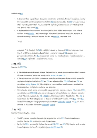 Examine the FEV1.
 Is it normal? If so, any significant obstruction or restriction is ruled out. There are exceptions, namely,
the rare variable extrathoracic lesion in which the FEV1 can be normal but the MVV is reduced because
of the inspiratory obstruction. Also, subjects with respiratory muscle weakness can initially present
with dyspnea and a normal FEV1.
 Is it reduced below the lower limit of normal? (The equation used to determine the lower limit of
normal is in the Appendix.) If so, this finding is most often due to airway obstruction. However, it
could be caused by a restrictive process, and thus the FEV1/FVC ratio needs to be
P.137
evaluated. First, though, if the TLC is available, it should be checked. A TLC that is increased more
than 15 to 20% favors obstruction. By definition, a normal or increased TLC rules out pure
parenchymal restriction. The TLC is occasionally normal in a mixed obstructive-restrictive disorder. A
reduced TLC is expected in a pure restrictive process.
Step III
Examine the FEV1/FVC.
 If the absolute ratio is decreased to below the lower limit of normal, an obstructive process is present.
(Grading the degree of obstruction is described in section 14C, page 139.)
 If the ratio is normal, this finding excludes the usual obstructive process. An exception is nonspecific
ventilatory limitation, in which the FVC and FEV1 are reduced and the FEV1/FVC ratio and TLC are
normal (see section 3E, page 36). Administration of a bronchodilator usually exposes occult asthma,
but occasionally a methacholine challenge test is needed.
 Otherwise, the ratio is normal or increased in a pure restrictive process. A reduced FVC, reduced FEV1,
normal to increased FEV1/FVC ratio, and normal response to bronchodilator may indicate a restrictive
defect. If there is any doubt, the TLC or DLCO should be measured; they should be low. If the TLC is
not available, the chest radiograph can be checked for evidence of reduction in the TLC, or the TLC
can be estimated by the radiographic technique described in section 3C, page 31. The VA can also be
checked, as discussed in the Pearl in section 4B, page 43.
Step IV
Examine the expiratory flow values.
 The FEF25-75 almost invariably changes in the same direction as the FEV1. This test may be more
sensitive than the FEV1 for detecting early airway disease.
 Rarely, the FEF25-75 is reduced in the face of a normal FVC, FEV1, and MVV. This situation tends to occur
in elderly persons who have few symptoms (see section 7A, page 75).
 