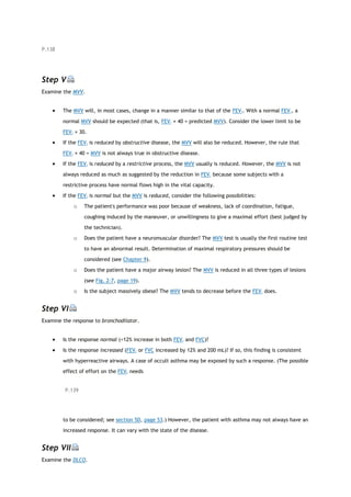 P.138
Step V
Examine the MVV.
 The MVV will, in most cases, change in a manner similar to that of the FEV1. With a normal FEV1, a
normal MVV should be expected (that is, FEV1 × 40 = predicted MVV). Consider the lower limit to be
FEV1 × 30.
 If the FEV1 is reduced by obstructive disease, the MVV will also be reduced. However, the rule that
FEV1 × 40 = MVV is not always true in obstructive disease.
 If the FEV1 is reduced by a restrictive process, the MVV usually is reduced. However, the MVV is not
always reduced as much as suggested by the reduction in FEV1 because some subjects with a
restrictive process have normal flows high in the vital capacity.
 If the FEV1 is normal but the MVV is reduced, consider the following possibilities:
o The patient's performance was poor because of weakness, lack of coordination, fatigue,
coughing induced by the maneuver, or unwillingness to give a maximal effort (best judged by
the technician).
o Does the patient have a neuromuscular disorder? The MVV test is usually the first routine test
to have an abnormal result. Determination of maximal respiratory pressures should be
considered (see Chapter 9).
o Does the patient have a major airway lesion? The MVV is reduced in all three types of lesions
(see Fig. 2-7, page 19).
o Is the subject massively obese? The MVV tends to decrease before the FEV1 does.
Step VI
Examine the response to bronchodilator.
 Is the response normal (<12% increase in both FEV1 and FVC)?
 Is the response increased (FEV1 or FVC increased by 12% and 200 mL)? If so, this finding is consistent
with hyperreactive airways. A case of occult asthma may be exposed by such a response. (The possible
effect of effort on the FEV1 needs
P.139
to be considered; see section 5D, page 53.) However, the patient with asthma may not always have an
increased response. It can vary with the state of the disease.
Step VII
Examine the DLCO.
 