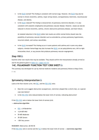  Is the DLCO normal? This finding is consistent with normal lungs. However, the DLCO may also be
normal in chronic bronchitis, asthma, major airway lesions, extrapulmonary restriction, neuromuscular
disease, and obesity.
 Is the DLCO reduced? This finding is characteristic of pulmonary restrictive disorders. It is also
consistent with anatomic emphysema and pulmonary vascular disease. However, values can also be
reduced in chronic bronchitis, asthma, chronic obstructive pulmonary disease, and heart failure.
An isolated reduction in the DLCO (other test results are within normal limits) should raise the
possibility of pulmonary vascular disorders such as scleroderma, primary pulmonary hypertension,
recurrent emboli, and various vasculitides.
 Is the DLCO increased? This finding occurs in some patients with asthma and in some very obese
subjects. Alveolar hemorrhage may also increase the DLCO, as can polycythemia vera, left-to-right
intracardiac shunt, or any process that produces pulmonary vascular engorgement.
Step VIII
Examine other test results that may be available. They should confirm the interpretation already arrived at
and fit the patterns given in Table 12-1, pages 112-113.
14C. PULMONARY FUNCTION TEST CRIB SHEET
This summary was developed for use by internal medicine residents and pulmonary fellows at Mayo Clinic.
P.140
Spirometry Interpretation
Look at the flow-volume curve, the FVC, and the FEV1/FVC ratio:
 Does the curve suggest obstruction (scooped out), restriction (shaped like a witch's hat), or a special
case (see below)?
 Is the FEV1/FVC ratio reduced (below the lower limit of normal), indicating obstruction?
If the FEV1/FVC ratio is below the lower limit of normal (LLN)
→ obstruction algorithm
 FEV1 ≥ LN Borderline
 <LLN-60% Mild
 59-40% Moderate
 39-30% Severe
 <30% Very severe
REMEMBER: Obstruction, 60/40/30
If the FEV1/FVC ratio is normal and the TLC is below the lower limit of normal → restriction algorithm
 