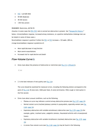  FVC < LLN-60% Mild
 59-50% Moderate
 49-35% Severe
 <35% Very severe
REMEMBER: Restriction, 60/50/35
(Caution: In some cases the FEV1/FVC ratio is normal but obstruction is present. See “Nonspecific Pattern,”
below. A bronchodilator response, increased airway resistance, or a positive methacholine challenge test can
be helpful in some of these cases.)
Bronchodilator response is positive if either the FEV1 or FVC increases ≥ 12% and ≥ 200 mL.
A large bronchodilator response is predictive of:
 More rapid decrease in lung function
 More severe exacerbations
 Increased risk for rapid decline and death
Flow-Volume Curve
 Gives clues about the presence of obstruction or restriction (see Fig. 2-5, 2-7B and C).
P.141
 2. Is the best indicator of test quality (see Fig. 2-6):
The curve should be examined for maneuver errors, including the following (letters correspond to the
parts of Fig. 2-6): B) slow start, C&D) poor blast, E) early termination, F&G) cough or interruption in
the first second.
 Gives clues about unusual conditions, such as the following:
o Plateau on curve may indicate a central airway obstructive process (see Fig. 2-7F, page 19)
o Normal variant curve (tracheal plateau) common in young adults, especially women (see Fig.
2-6H, page 16)
o Inspiratory obstruction with variable extrathoracic obstruction (see Fig. 2-7D, page 19) (for
example, goiter, tracheal tumor, subglottic stenosis, rheumatoid arthritis with cricoarytenoid
fusion)
o Expiratory obstruction with variable intrathoracic (tracheal) obstruction (see Fig. 2-7E, page
19)
o A convex flow-volume curve (see Fig. 2-6D, page 16) may be found in the following:
 