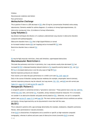 Children
Neuromuscular weakness (see below)
Poor performance
Methacholine Challenge
This is positive if there is a 20% decrease in FEV1 after 25 mg/mL (concentration threshold varies among
laboratories). Elements needed for asthma diagnosis: (1) evidence of airway hyperresponsiveness, (2)
obstruction varying over time, (3) evidence of airway inflammation.
Lung Volumes
Gas-dilution techniques (He dilution or N2 washout) underestimate lung volumes in obstructive disorders
compared with plethysmography:
Obstructive disorders have a TLC that is high (hyperinflation) or normal
An increased residual volume (RV) (air trapping) and an increased RV/TLC ratio
Restrictive disorders have a reduced TLC
P.142
RV may be high (muscular restriction, chest wall limitation, superimposed obstruction)
Neuromuscular Restriction
This looks like pulmonary restriction in spirometry, but: Lung volumes usually show decreased TLC but
increased RV FVC is disproportionately reduced relative to TLC (quantify severity based on FVC, not TLC)
RV/TLC is increased (obstruction is not the only cause of high RV/TLC)
Maximal respiratory pressures are reduced
Flow-volume curve looks like poor performance or a child's curve (see Fig. 2-6D, page 16)
Early in the course of disorders causing muscular weakness (for example, amyotrophic lateral sclerosis),
maximal respiratory pressures may be reduced, but lung volume, FVC, FEV1, and MVV are still normal (see
Table 12-1, page 112-113 and section 9D, page 97).
Nonspecific Pattern
A nonspecific pattern is sometimes termed a “spirometric restriction.” These patients have a low FEV1 and FVC,
normal FEV1/FVC ratio, and normal TLC. If possible, airway resistance should be measured. If it is increased,
we consider it an obstructive disorder and grade severity based on FEV1. Otherwise, we call it a nonspecific
pattern (see section 2F, pages 12-14 and page 38). The most common associated clinical conditions are asthma
and obesity. Airway hyperreactivity can be documented in more than half the cases.
DLCO
This is reduced in patients with a gas exchange abnormality (for example, emphysema, idiopathic pulmonary
fibrosis, other parenchymal or vascular processes).
A low DLCO is characteristic of emphysema (not as sensitive or specific as high-resolution computed
tomography), whereas in asthma and some cases of obstructive chronic bronchitis DLCO is normal.
P.143
 