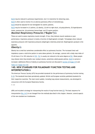 DLCO may be reduced in pulmonary hypertension, but it is insensitive for detecting cases.
DLCO is often used to monitor for an adverse pulmonary effect of chemotherapy.
DLCO should be adjusted for low hemoglobin for anemic patients.
DLCO may be increased in (1) asthma, (2) obesity, (3) left-to-right shunt, (4) polycythemia, (5) hyperdynamic
states, postexercise, (6) pulmonary hemorrhage, and (7) supine position.
Maximal Respiratory Pressures (“Bugles”)
These are used to assess respiratory muscle strength. If low, they indicate muscle weakness or poor
performance. Inspiratory pressure is mostly a function of diaphragmatic strength. Tetraplegics show reduced
expiratory pressures with inspiratory pressures (diaphragm) relatively preserved. Diaphragmatic paralysis is the
opposite.
Obesity
Obesity has a small but sometimes considerable effect on pulmonary function. The increased chest wall
impedance causes a restrictive pattern in some obese patients. On average, a person with a body mass index of
35 will have a 5 to 10% reduction in FVC. TLC is usually not reduced to the same degree as FVC. Obese people
may wheeze when they breathe near residual volume, sometimes called pseudo-asthma. DLCO is normal or
increased. Additional effects of obesity on pulmonary function are discussed in section 12I (page 117) and
Table 12-1 (page 112-113).
14D. NEW STANDARD FOR PULMONARY FUNCTION TESTING AND
INTERPRETATION
The American Thoracic Society (ATS) has provided standards for the performance of pulmonary function testing
[1,2]. The standards have been periodically updated. British and European societies published standards for
their respective countries. The most recent update, including lung volume measurements, was developed in
conjunction with the European Respiratory Society
P.144
(ERS) and included a strategy for interpreting the results of lung function tests [3]. The basic sequence for
interpretation (Fig. 14-7) is not changed from the methods described in this chapter. However, several aspects
of the new standard are troublesome.
 