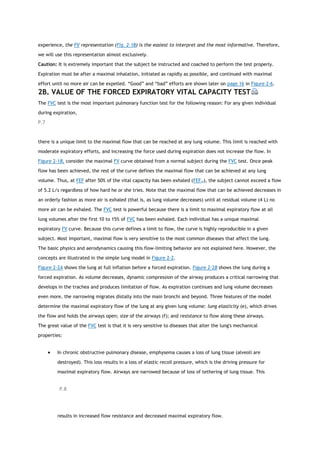 experience, the FV representation (Fig. 2-1B) is the easiest to interpret and the most informative. Therefore,
we will use this representation almost exclusively.
Caution: It is extremely important that the subject be instructed and coached to perform the test properly.
Expiration must be after a maximal inhalation, initiated as rapidly as possible, and continued with maximal
effort until no more air can be expelled. “Good” and “bad” efforts are shown later on page 16 in Figure 2-6.
2B. VALUE OF THE FORCED EXPIRATORY VITAL CAPACITY TEST
The FVC test is the most important pulmonary function test for the following reason: For any given individual
during expiration,
P.7
there is a unique limit to the maximal flow that can be reached at any lung volume. This limit is reached with
moderate expiratory efforts, and increasing the force used during expiration does not increase the flow. In
Figure 2-1B, consider the maximal FV curve obtained from a normal subject during the FVC test. Once peak
flow has been achieved, the rest of the curve defines the maximal flow that can be achieved at any lung
volume. Thus, at FEF after 50% of the vital capacity has been exhaled (FEF50), the subject cannot exceed a flow
of 5.2 L/s regardless of how hard he or she tries. Note that the maximal flow that can be achieved decreases in
an orderly fashion as more air is exhaled (that is, as lung volume decreases) until at residual volume (4 L) no
more air can be exhaled. The FVC test is powerful because there is a limit to maximal expiratory flow at all
lung volumes after the first 10 to 15% of FVC has been exhaled. Each individual has a unique maximal
expiratory FV curve. Because this curve defines a limit to flow, the curve is highly reproducible in a given
subject. Most important, maximal flow is very sensitive to the most common diseases that affect the lung.
The basic physics and aerodynamics causing this flow-limiting behavior are not explained here. However, the
concepts are illustrated in the simple lung model in Figure 2-2.
Figure 2-2A shows the lung at full inflation before a forced expiration. Figure 2-2B shows the lung during a
forced expiration. As volume decreases, dynamic compression of the airway produces a critical narrowing that
develops in the trachea and produces limitation of flow. As expiration continues and lung volume decreases
even more, the narrowing migrates distally into the main bronchi and beyond. Three features of the model
determine the maximal expiratory flow of the lung at any given lung volume: lung elasticity (e), which drives
the flow and holds the airways open; size of the airways (f); and resistance to flow along these airways.
The great value of the FVC test is that it is very sensitive to diseases that alter the lung's mechanical
properties:
 In chronic obstructive pulmonary disease, emphysema causes a loss of lung tissue (alveoli are
destroyed). This loss results in a loss of elastic recoil pressure, which is the driving pressure for
maximal expiratory flow. Airways are narrowed because of loss of tethering of lung tissue. This
P.8
results in increased flow resistance and decreased maximal expiratory flow.
 