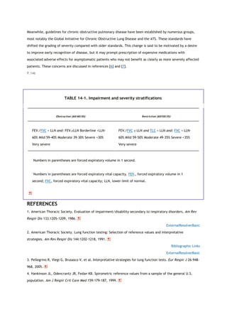 Meanwhile, guidelines for chronic obstructive pulmonary disease have been established by numerous groups,
most notably the Global Initiative for Chronic Obstructive Lung Disease and the ATS. These standards have
shifted the grading of severity compared with older standards. This change is said to be motivated by a desire
to improve early recognition of disease, but it may prompt prescription of expensive medications with
associated adverse effects for asymptomatic patients who may not benefit as clearly as more severely affected
patients. These concerns are discussed in references [6] and [7].
P.146
TABLE 14-1. Impairment and severity stratifications
Obstruction (60/40/30)*
Restriction (60/50/35)†
FEV1/FVC < LLN and: FEV1≥LLN Borderline <LLN-
60% Mild 59-40% Moderate 39-30% Severe <30%
Very severe
FEV1/FVC ≥ LLN and TLC < LLN and: FVC < LLN-
60% Mild 59-50% Moderate 49-35% Severe <35%
Very severe
*
Numbers in parentheses are forced expiratory volume in 1 second.
†
Numbers in parentheses are forced expiratory vital capacity. FEV1, forced expiratory volume in 1
second; FVC, forced expiratory vital capacity; LLN, lower limit of normal.
REFERENCES
1. American Thoracic Society. Evaluation of impairment/disability secondary to respiratory disorders. Am Rev
Respir Dis 133:1205-1209, 1986.
ExternalResolverBasic
2. American Thoracic Society. Lung function testing: Selection of reference values and interpretative
strategies. Am Rev Respir Dis 144:1202-1218, 1991.
Bibliographic Links
ExternalResolverBasic
3. Pellegrino R, Viegi G, Brusasco V, et al. Interpretative strategies for lung function tests. Eur Respir J 26:948-
968, 2005.
4. Hankinson JL, Odencrantz JR, Fedan KB. Spirometric reference values from a sample of the general U.S.
population. Am J Respir Crit Care Med 159:179-187, 1999.
 