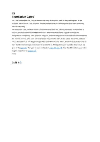 15
Illustrative Cases
The cases presented in this chapter demonstrate many of the points made in the preceding text. A few
examples are of unusual cases, but most present problems that are commonly evaluated in the pulmonary
function laboratory.
For most of the cases, the flow-volume curve should be studied first. After a preliminary interpretation is
reached, the measurements should be reviewed to determine whether they support or change this
interpretation. Frequently, some questions are posed, and an attempt should be made to answer them before
the answers are read. (The cases are not arranged in a particular order. In the tables, the normal predicted
value, observed value, and the percentage of the predicted value are listed. Abnormal values that are less or
more than the normal range are indicated by an asterisk [*
]. The equations used to predict these values are
given in the Appendix. The types of cases are listed on pages 247 and 248. Also, the abbreviations used in the
chapter are defined on pages xi-xiii.
P.148
CASE 1
 