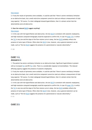 View Answer
2. If only the results of spirometry were available, it could be said that “there is severe ventilatory limitation
on an obstructive basis, but a small restrictive component cannot be ruled out without a measurement of total
lung capacity.” Of course, if a chest radiograph showed hyperinflation, then it is almost certain that the
abnormalities were all obstructive.
3. Does the reduced DLCO suggest anything?
View Answer
3. In this case with the hyperinflation and obstruction, the low DLCO is consistent with anatomic emphysema,
and high-resolution computed tomography would be expected to confirm this. In case 10 (page 173), in which
the TLC is very low and the slope of the flow-volume curve is steep, the low DLCO probably reflects the
presence of some type of fibrosis. Often when the DLCO is low, however, only a general statement can be
made, such as “the low DLCO suggests the presence of a parenchymal or vascular abnormality.”
P.150
CASE 1
Answers
1. The patient has severe ventilatory limitation on an obstructive basis. Significant hyperinflation is present
with an increased TLC and RV/TLC ratio. There is a considerable response to bronchodilator. The reduced
diffusing capacity suggests the presence of anatomic emphysema.
2. If only the results of spirometry were available, it could be said that “there is severe ventilatory limitation
on an obstructive basis, but a small restrictive component cannot be ruled out without a measurement of total
lung capacity.” Of course, if a chest radiograph showed hyperinflation, then it is almost certain that the
abnormalities were all obstructive.
3. In this case with the hyperinflation and obstruction, the low DLCO is consistent with anatomic emphysema,
and high-resolution computed tomography would be expected to confirm this. In case 10 (page 173), in which
the TLC is very low and the slope of the flow-volume curve is steep, the low DLCO probably reflects the
presence of some type of fibrosis. Often when the DLCO is low, however, only a general statement can be
made, such as “the low DLCO suggests the presence of a parenchymal or vascular abnormality.”
P.151
CASE 2
 