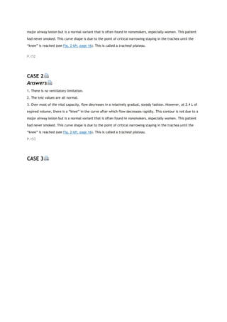 major airway lesion but is a normal variant that is often found in nonsmokers, especially women. This patient
had never smoked. This curve shape is due to the point of critical narrowing staying in the trachea until the
“knee” is reached (see Fig. 2-6H, page 16). This is called a tracheal plateau.
P.152
CASE 2
Answers
1. There is no ventilatory limitation.
2. The test values are all normal.
3. Over most of the vital capacity, flow decreases in a relatively gradual, steady fashion. However, at 2.4 L of
expired volume, there is a “knee” in the curve after which flow decreases rapidly. This contour is not due to a
major airway lesion but is a normal variant that is often found in nonsmokers, especially women. This patient
had never smoked. This curve shape is due to the point of critical narrowing staying in the trachea until the
“knee” is reached (see Fig. 2-6H, page 16). This is called a tracheal plateau.
P.153
CASE 3
 